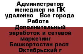 Администратор-менеджер на ПК удаленно - Все города Работа » Дополнительный заработок и сетевой маркетинг   . Башкортостан респ.,Октябрьский г.